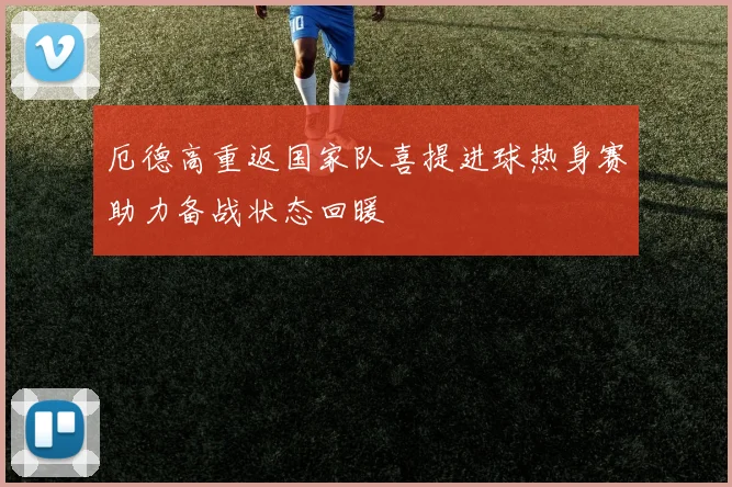 厄德高重返国家队喜提进球热身赛助力备战状态回暖