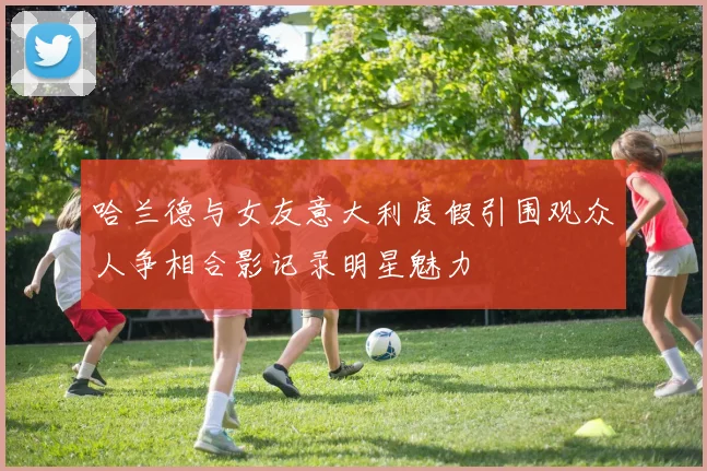 哈兰德与女友意大利度假引围观众人争相合影记录明星魅力