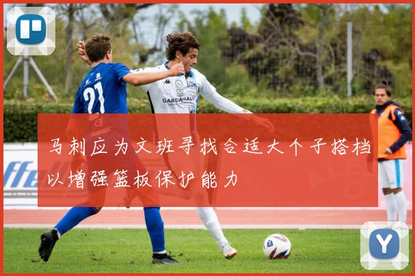 马刺应为文班寻找合适大个子搭档以增强篮板保护能力