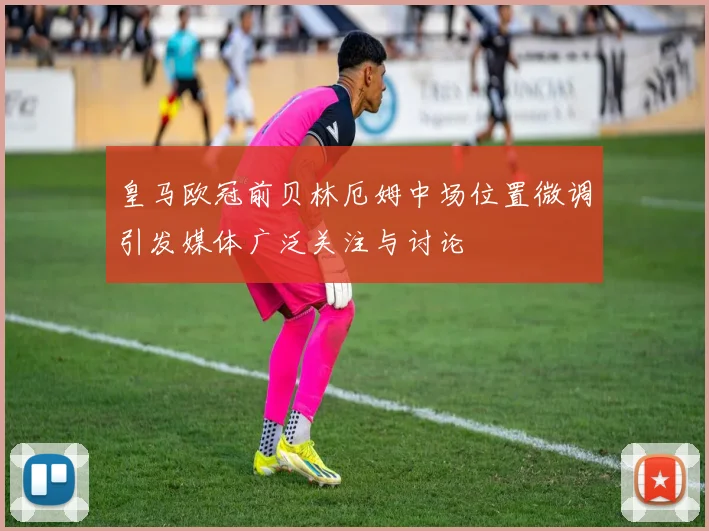 皇马欧冠前贝林厄姆中场位置微调引发媒体广泛关注与讨论