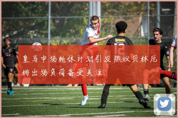 皇马中场轮休计划引发热议贝林厄姆出场负荷备受关注