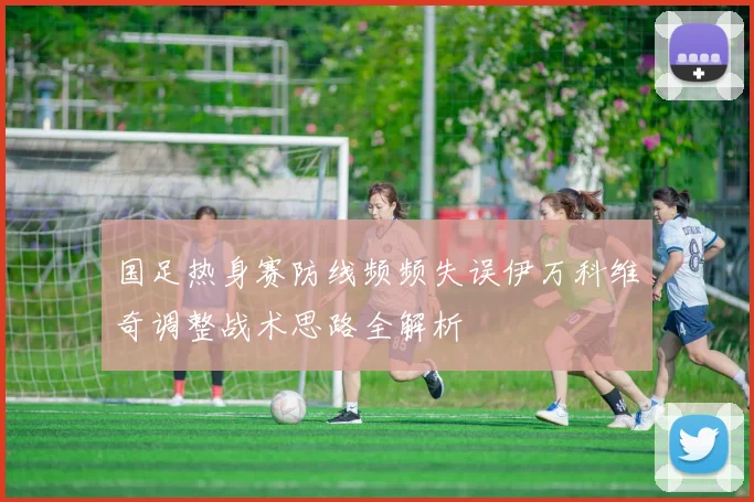 国足热身赛防线频频失误伊万科维奇调整战术思路全解析