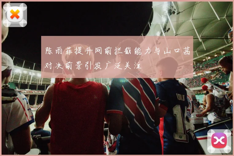 陈雨菲提升网前拦截能力与山口茜对决前景引发广泛关注
