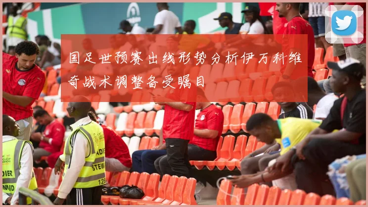 国足世预赛出线形势分析伊万科维奇战术调整备受瞩目