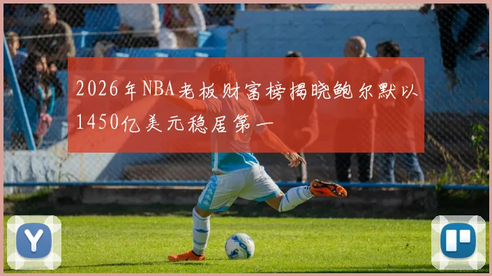 2026年NBA老板财富榜揭晓鲍尔默以1450亿美元稳居第一