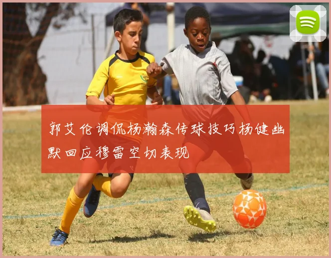 郭艾伦调侃杨瀚森传球技巧杨健幽默回应穆雷空切表现