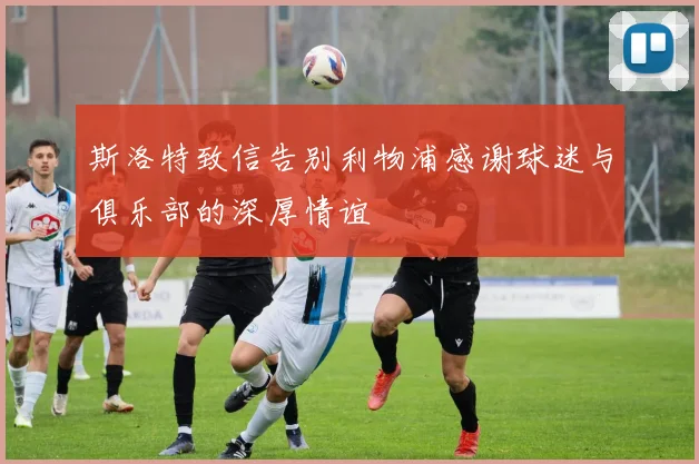 斯洛特致信告别利物浦感谢球迷与俱乐部的深厚情谊