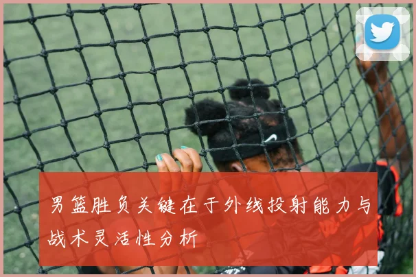 男篮胜负关键在于外线投射能力与战术灵活性分析