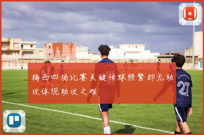 梅西四场比赛关键传球频繁却无助攻体现助攻之难