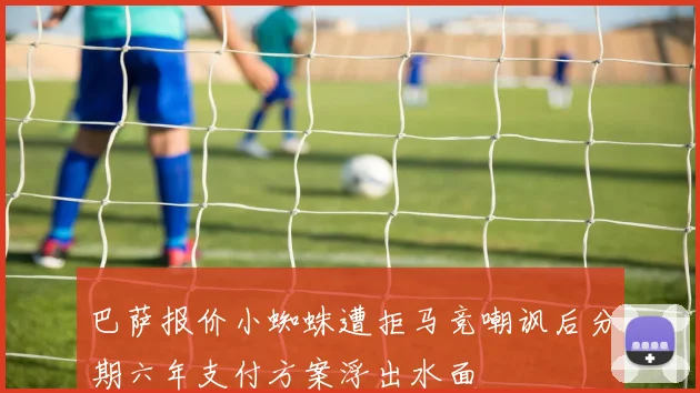 巴萨报价小蜘蛛遭拒马竞嘲讽后分期六年支付方案浮出水面