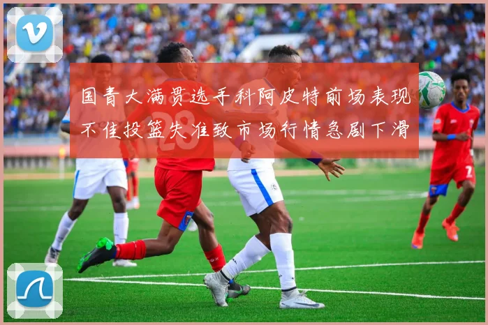 国青大满贯选手科阿皮特前场表现不佳投篮失准致市场行情急剧下滑