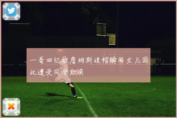 一哥回忆被詹姆斯追帽瞬间女儿因此遭受同学欺负