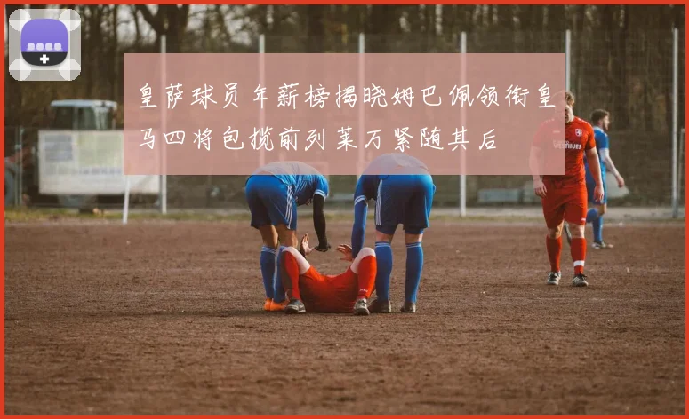 皇萨球员年薪榜揭晓姆巴佩领衔皇马四将包揽前列莱万紧随其后
