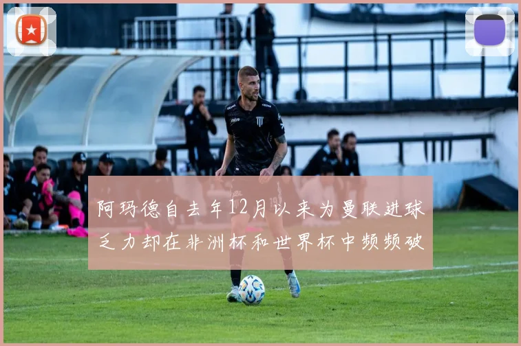 阿玛德自去年12月以来为曼联进球乏力却在非洲杯和世界杯中频频破门
