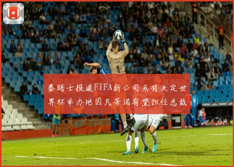 泰晤士报道FIFA新公司或将决定世界杯举办地因凡蒂诺有望担任总裁