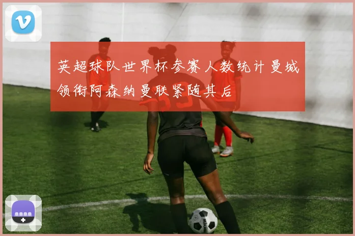 英超球队世界杯参赛人数统计曼城领衔阿森纳曼联紧随其后