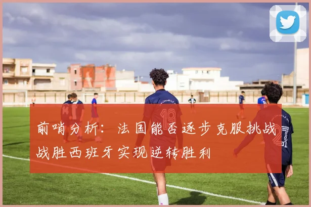 前哨分析：法国能否逐步克服挑战战胜西班牙实现逆转胜利