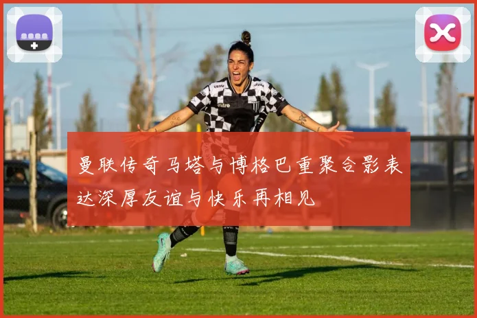 曼联传奇马塔与博格巴重聚合影表达深厚友谊与快乐再相见