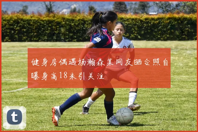 健身房偶遇杨瀚森某网友晒合照自曝身高18米引关注