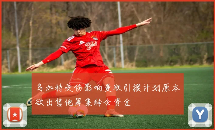 乌加特受伤影响曼联引援计划原本欲出售他筹集转会资金