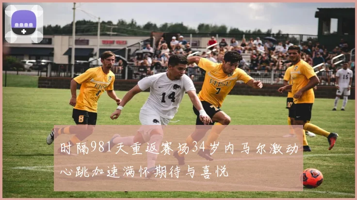 时隔981天重返赛场34岁内马尔激动心跳加速满怀期待与喜悦
