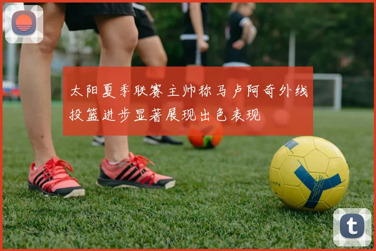 太阳夏季联赛主帅称马卢阿奇外线投篮进步显著展现出色表现