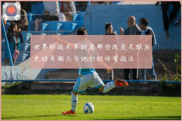 世界杯战术革新者那些改变足球历史的弄潮儿与他们的传奇战法