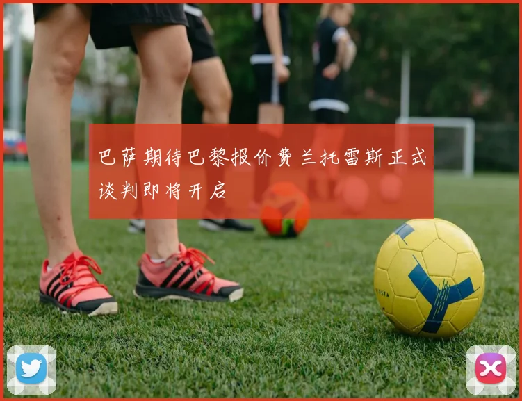 巴萨期待巴黎报价费兰托雷斯正式谈判即将开启